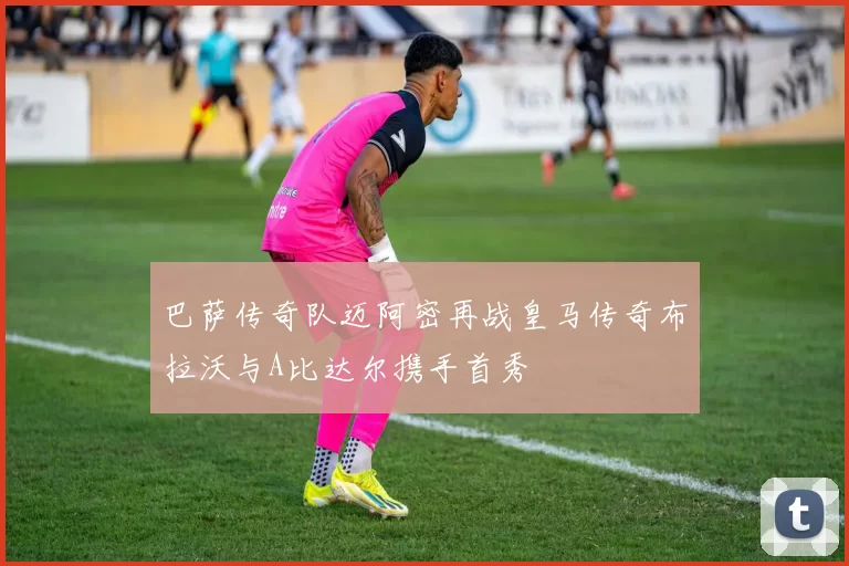 巴萨传奇队迈阿密再战皇马传奇布拉沃与A比达尔携手首秀
